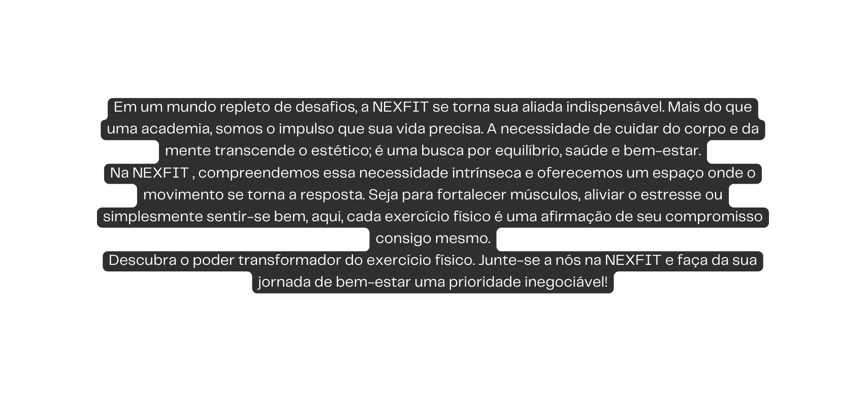 Em um mundo repleto de desafios a NEXFIT se torna sua aliada indispensável Mais do que uma academia somos o impulso que sua vida precisa A necessidade de cuidar do corpo e da mente transcende o estético é uma busca por equilíbrio saúde e bem estar Na NEXFIT compreendemos essa necessidade intrínseca e oferecemos um espaço onde o movimento se torna a resposta Seja para fortalecer músculos aliviar o estresse ou simplesmente sentir se bem aqui cada exercício físico é uma afirmação de seu compromisso consigo mesmo Descubra o poder transformador do exercício físico Junte se a nós na NEXFIT e faça da sua jornada de bem estar uma prioridade inegociável